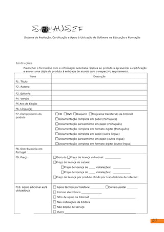 87
SAP AUOSE F
Sistema de Avaliação, Certificação e Apoio à Utilização de Software na Educação e Formação
Instruções
Preencher o formulário com a informação solicitada relativa ao produto a apresentar a certificação
e enviar uma cópia do produto à entidade de acordo com o respectivo regulamento.
Itens Descrição
Fi. Título
F2. Autoria
F3. Editor/a
F4. Versão
F5 Ano de Edição
F6. Lingua(s)
F7. Componentes do
produto
[lcD []bvD []Disquete [ ]Programa transferido da Internet
[ ]Documentação completa em papel (Português)
[ Documentação parcialmente em papel (Português)
[]Documentação completa em formato digital (Português)
[ ]Documentação completa em papel (outra língua)
[ ]Documentação parcialmente em papel (outra língua)
[ ]Documentação completa em formato digital (outra língua)
F8. Distribuidor/a em
Portugal
F9. Preço [Gratuito []Preço de licença individual:
[Preço de licença de escola:
[]Preço de licença de. instalações:
[JPreço de licença de | instalações:
[]Preço de licença por produto obtido por transferência da Internet:
F10. Apoio adicional ao/à
utilizador/a
[] Apoio técnico por telefone [ICorreio postal
[1] Correio electrónico
[] Sítio de apoio na Internet
[] Nas instalações da Editora
[) Não dispõe de serviço
[] Outro
Sem editor
Sem versão
2021
Portuguesa
RTP, Rádio e Televisão Portuguesa
Composição com vermelho, amarelo e azul, Piet Mondrian
Sem distribuidor.
 