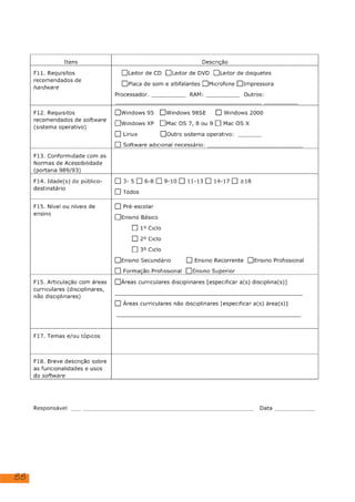 88
Itens Descrição
Fii. Requisitos
recomendados de
hardware
[Leitor de CD [Leitor de DVD [ILeitor de disquetes
[Placa de som e altifalantes [ ]Jmicrofone []Impressora
RAM:
Processador. Outros:
F12. Requisitos
recomendados de software
(sistema operativo)
[lwindows 95 [Iwindows 98SE [1] Windows 2000
[lwindows XP [Mac OS 7, 8o0u 9 [] Mac OS X
D] Linux
[] Software adicional necessário:
[loutro sistema operativo:
F13. Conformidade com as
Normas de Acessibilidade
(portaria 989/93)
F14. Idade(s) do público-
destinatário
[]3-5[]6-8[]9-10[]11-13[]14-17[] >18
[1] Todos
F15. Nível ou níveis de
ensino
[] Pré-escolar
[JEnsino Básico
[] 1º Ciclo
[] 2º Ciclo
[] 3º Ciclo
[JEnsino Secundário [) Ensino Recorrente []Ensino Profissional
[] Formação Profissional []Ensino Superior
F15. Articulação com áreas
curriculares (disciplinares,
não disciplinares)
[JÁreas curriculares disciplinares [especificar a(s) disciplina(s)]
[) Áreas curriculares não disciplinares [especificar a(s) área(s)]
F17. Temas e/ou tópicos
F18. Breve descrição sobre
as funcionalidades e usos
do software
Responsável Data
Educação Visual, História, História de Arte
Trata-se de um vídeo, o qual se tem de dar ordem de "correr" ou pausar,
conforme a necessidade.
Windows 7 ou superior
Informação omissa
Informação omissa
Análise e exploração de uma obra de arte - Composição com Vermelho,
Amarelo, Azul de Piet Mondrian
dezembro 2023
Informação omissa
 