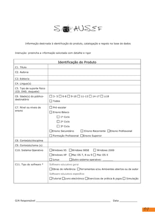 89
SAP AUSE TF
Informação destinada à identificação do produto, catalogação e registo na base de dados
Instrução: preencha a Informação solicitada com detalhe e rigor
Identificação do Produto
Ci. Título
C2. Autoria
C3. Editor/a
C4. Lingua(s)
CS. Tipo de suporte físico
(CD, DVD, disquete)
C6. Idade(s) do público-
destinatário
[]3-5[]6-8 []9-10[1]11-13[]14-17[] >18
[] Todos
C7. Nível ou níveis de
ensino
[] Pré-escolar
[] Ensino Básico
[] 1º Ciclo
[] 2º Ciclo
[] 3º Ciclo
[]JEnsino Secundário [] Ensino Recorrente []Ensino Profissional
[] Formação Profissional [JEnsino Superior
C8. Conteúdo/disciplina
C9. Conteúdo/tema (s)
C10. Sistema Operativo [lwindows 95 [lwindows 98SE [[] Windows 2000
[windows XP []Mac OS 7, 80u 9 [] Mac OS X
[] Linux [Joutro sistema operativo:
C11. Tipo de software * Software educativo geral
[lobras de referência []Ferramentas e/ou Ambientes abertos ou de autor
Software educativo específico
[Tutorial [
]Livro electrónico [JExercícios de prática & jogos [] Simulação
O/A Responsável Data
Equipamento eletrónico com acesso à internet
Composição com vermelho, amarelo e azul, Piet Mondrian
RTP, Rádio e Televisão Portuguesa
Sem editor
Portuguesa
Windows 7 ou superior
Educação Artística e Artes Visuais
Composição com Vermelho, Amarelo, Azul de Piet Mondrian
dezembro de 2023
 