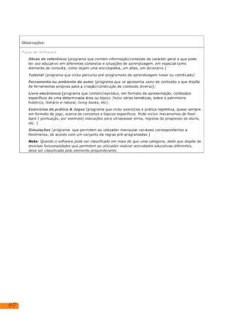 90
Observações:
Tipos de Software
Obras de referência [programa que contém informação/conteúdo de carácter geral e que pode
ter uso educativo em diferentes contextos e situações de aprendizagem, em especial como
elemento de consulta, como sejam uma enciclopédia, um atlas, um dicionário.)
Tutoria! [programa que inclui percurso pré-programado de aprendizagem linear ou ramificado]
Ferramenta ou ambiente de autor [programa que se apresenta vazio de conteúdo e que dispõe
de ferramentas próprias para a criação/construção de conteúdo diverso];
Livro electrónico [programa que contém/reproduz, em formato de apresentação, conteúdos
específicos de uma determinada área ou tópico. Inclui obras temáticas, sobre o património
histórico, literário e natural, living books, etc];
Exercícios de prática & Jogos [programa que inclui exercícios e prática repetitiva, quase sempre
em formato de Jogo, acerca de conceitos e tópicos especificos Pode incluir mecanismos de feed-
back ( pontuação, por exemplo) indicações para ultrapassar erros, registos do progresso do aluno,
etc. ]
Simulações [programa que permitem ao utilizador manipular variáveis correspondentes a
fenómenos, de acordo com um conjunto de regras pré-programadas.]
Nota: Quando o software pode ser classificado em mais do que uma categoria, dado que dispõe de
diversas funcionalidades que permitem ao utilizador realizar actividades educativas diferentes,
deve ser classificado pelo elemento preponderante.
 