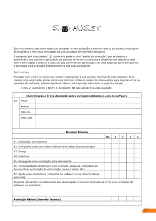91
SAP AUSE E
Este instrumento tem como objectivo proceder a uma avaliação a anterior: acerca do potencial educativo
do programa e não Inclui resultados da sua utilização em contexto educativo.
É composto por duas partes: (a) a primeira parte é uma “grelha de avaliação” que se destina a
quantificar a sua análise e apreciação do produto de forma sistemática e detalhada em relação a cada
item e em relação a todos e a cada um dos domínios em apreciação; (b) uma segunda parte em que lhe
é solicitada uma avaliação global/descritiva das suas percepções
Instruções
Assinalar com uma X a coluna que melhor corresponde à sua opinião. No final de cada domínio, deve
realizar uma apreciação global sobre esse domínio. Utilize o espaço de observações para registar erros ou
omissões do software, quando aplicável. Utilize, para apreciar cada item, a seguinte escala:
1 Mau 2. Suficiente; 3 Bom; 4. Excelente; NA não aplicável ou não avaliado.
Identificação e breve descrição sobre as funcionalidades e usos do software
AO: | Título
Autoria
Editor/a
Descrição
Domínio Técnico
NA 1 2 3 4
Al: Instalação do programa
A2: Compatibilidade com outro software e/ou erros de programação
A3. Design
A4: Interface
A5. Navegação e/ou orientação do/a utilizador/a
A6: Funcionalidades disponíveis (por exemplo, pesquisa, impressão de
documentos, exportação de informação, áudio e vídeo, etc.)
A7: Ajuda ao/à utilizador/a (Integrada no software ou na documentação
adicional)
Aspectos relevantes e fundamentos das observações (Incluindo descrição de erros e/ou omissões do
software, se aplicável):
Avaliação Global (Domínio Técnico)
Composição com vermelho, amarelo e azul, Piet Mondrian
RTP, Rádio e Televisão Portuguesa
Sem editor
Amarelo, vermelho e azul dominam o quadro de Piet Mondrian não as escolheu por acaso.
Misturadas, combinadas, sobrepostas, formam novas cores, todas as que existem no mundo.
As formas em perfeito equilíbrio. É a expressão máxima do modernismo, um neoplasticista.
X
X
X
X
X
X
X
Este recurso é simples, objetivo, fidedigno e de fácil acesso e utilização.
X
 