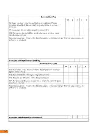 92
Domínio Científico
NA 1 2 3
A8: Rigor científico (Incluindo qualidade e correcção científica do
conteúdo, actualidade da informação e clareza no uso de termos e
conceitos )
A9: Adequação dos conteúdos ao público-destinatário
Al10: Pertinência dos conteúdos face à natureza da temática e aos
objectivos curriculares
Aspectos relevantes e fundamentos das observações (Incluindo descrição de erros e/ou omissões do
software, se aplicável):
Avaliação Global (Domínio Científico)
Domínio Pedagógico
NA 1 2 3
Ali: Relevância para o desenvolvimento de competências essenciais
(gerais e específicas)
A12: Possibilidade de articulação/Integração curricular
Al13. Respeito por diferentes ritmos de aprendizagem
A14. Perspectiva pedagógica subjacente ao programa, incluindo papel
dos alunos e alunas
Aspectos relevantes e fundamentos das observações (incluindo descrição de erros e/ou omissões do
software, se aplicável):
Avaliação Global (Domínio Pedagógico)
X
X
X
X
X
X
X
X
X
 