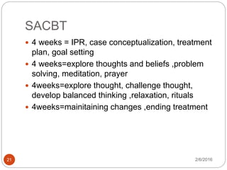 SACBT
2/6/201621
 4 weeks = IPR, case conceptualization, treatment
plan, goal setting
 4 weeks=explore thoughts and beliefs ,problem
solving, meditation, prayer
 4weeks=explore thought, challenge thought,
develop balanced thinking ,relaxation, rituals
 4weeks=mainitaining changes ,ending treatment
 