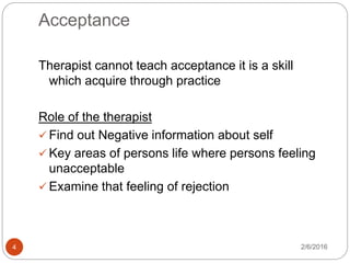 Acceptance
2/6/20164
Therapist cannot teach acceptance it is a skill
which acquire through practice
Role of the therapist
 Find out Negative information about self
 Key areas of persons life where persons feeling
unacceptable
 Examine that feeling of rejection
 