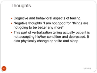 Thoughts
2/6/20166
 Cognitive and behavioral aspects of feeling
 Negative thoughts “I am not good "or “things are
not going to be better any more”
 This part of verbalization telling actually patient is
not accepting his/her condition and depressed. It
also physically change appetite and sleep
 