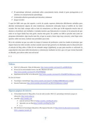 7
El aprendizaje informal, construido sobre conocimiento tácito, donde el gran protagonista es el
alumno y su red personal de aprendizaje.
Contenidos abiertos generados por docentes y alumnos
Juegos sociales
Y aquí los LMS, más que dar soporte o servir de ayuda, suponen obstáculos difícilmente salvables para
abordar mínimamente alguna de estas tendencias, claramente enfocadas hacia el ámbito de las redes
sociales. Por otro lado, aunque sólo se trate de sensaciones, yo diría que la RS engancha mucho más al
alumno y al profesor, por múltiples y variadas razones, que básicamente se resume en la sensación de que
estás en un lugar donde hay más gente, mucha más gente. En cambio, un LMS se percibe más como un
programa informático, algo mucho más frío, al que se acude a hacer algo muy concreto, como bajar unos
apuntes, subir una tarea, realizar una actividad y poco más.
No es de extrañar así que sea cada vez mayor el número de profesores, como los citados al principio, que
migren hacia las redes sociales, incluso cuando sean de tipo general y no diseñadas para la educación (ver
el artículo de blog sobre el libro de mi estimado amigo @jjdeharo), ya que para muchos es suficiente la
capacidad de éstas para subir documentos y comunicarse mediante un foro, que es lo que venían haciendo
en Moodle, pero ahora sobre una red social.
(…)
Vídeos
• Web 2.0 y Educación. Vídeo de Educastur. http://www.youtube.com/watch?v=anhSNloWa0g
• El reto de las universidades frente a las TIC. Maestros del web.
http://www.youtube.com/watch?v=D5GD9fXlb8Q
• Importancia de las TIC en la educación. http://www.youtube.com/watch?v=D2keFRTUFwY&feature=related
En clave de humor
• Tecnología o metodología. http://www.youtube.com/watch?v=iUGMgw4MK64&feature=related
• Escuela Tradicional, http://www.youtube.com/watch?v=gc18b-lUv0c&feature=related
Algunas páginas de interés
• Universidad Social 2.0. Blog sobre el uso de redes sociales, Web 2.0, aprendizaje informal y juegos en
educación. http://www.ardao.es/
• canalTIC, http://canaltic.com
Guía de servicios Web 2.0 (http://canaltic.com/blog/?p=201)
Aprender con un iPad (http://canaltic.com/blog/?p=254)
(…)
• ITE, Instituto de Tecnologías Educativas. III Congreso Escuela 2.0. http://www.ite.educacion.es/es/escuela-
20/iii-congreso-escuela-20
 