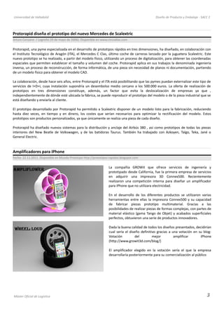 Universidad de Valladolid Diseño de Producto y Embalaje - SACC 2
Protorapid diseña el prototipo del nuevo Mercedes de Scalextric
Arturo Cenzano / Logroño 29 de mayo de 2006). Disponible en www.cincodias.com
Protorapid, una pyme especializada en el desarrollo de prototipos rápidos en tres dimensiones, ha diseñado, en colaboración con
el Instituto Tecnológico de Aragón (ITA), el Mercedes C Clas, último coche de carreras lanzado por la juguetera Scalextric. Este
nuevo prototipo se ha realizado, a partir del modelo físico, utilizando un proceso de digitalización, para obtener las coordenadas
espaciales que permiten establecer el tamaño y volumen del coche. Protorapid aplica en sus trabajos la denominada ingeniería
inversa, un proceso de reconstrucción, de forma informática, de una pieza sin necesidad de planos ni documentación, partiendo
de un modelo físico para obtener el modelo CAD.
La colaboración, desde hace seis años, entre Protorapid y el ITA está posibilitando que las pymes puedan externalizar este tipo de
servicios de I+D+i, cuya instalación supondría un desembolso medio cercano a los 500.000 euros. La oferta de realización de
prototipos en tres dimensiones constituye, además, un factor que evita la deslocalización de empresas ya que ,
independientemente de dónde esté ubicada la fábrica, se puede reproducir el prototipo del modelo o de la pieza industrial que se
está diseñando y enviarla al cliente.
El prototipo desarrollado por Protorapid ha permitido a Scalextric disponer de un modelo listo para la fabricación, reduciendo
hasta diez veces, en tiempo y en dinero, los costes que serían necesarios para optimizar la rectificación del modelo. Estos
prototipos son productos personalizados, ya que únicamente se realiza una pieza de cada diseño.
Protorapid ha diseñado nuevos sistemas para la distribución y anclaje del Airbús 380 , así como prototipos de todas las piezas
interiores del New Beatle de Volkswagen, y de las batidoras Taurus. También ha trabajado con Azkoyen, Talgo, Teka, Jané o
General Electric.
Amplificadores para iPhone
Fecha: 22.11.2011. Disponible en Mundo Prototipo http://prototipos-rapidos.blogspot.com
La compañía GROWit que ofrece servicios de ingeniería y
prototipado desde California, fue la primera empresa de servicios
en adquirir una impresora 3D Connex500. Recientemente
realizaron una competición interna para diseñar un amplificador
para iPhone que no utilizara electricidad.
En el desarrollo de los diferentes productos se utilizaron varias
herramientas entre ellas la impresora Connex500 y su capacidad
de fabricar piezas prototipo multimaterial. Gracias a las
posibilidades de realizar piezas de formas complejas, con partes de
material elástico (gama Tango de Objet) y acabados superficiales
perfectos, obtuvieron una serie de productos innovadores.
Dada la buena calidad de todos los diseños presentados, decidirían
cual sería el diseño definitivo gracias a una votación en su blog:
Votación del mejor amplificar iPhone
(http://www.growit3d.com/blog/)
El amplificador elegido en la votación sería el que la empresa
desarrollaría posteriormente para su comercialización al público
Máster Oficial de Logística 3
 