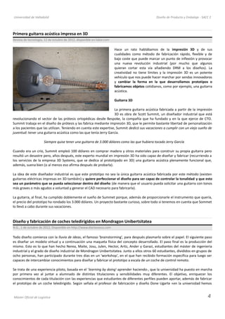 Universidad de Valladolid Diseño de Producto y Embalaje - SACC 2
Primera guitarra acústica impresa en 3D
Revista de tecnología, 12 de octubre de 2012, disponible en lukor.com
Hace un rato hablábamos de la impresión 3D y de sus
cualidades como método de fabricación rápido, flexible y de
bajo coste que puede marcar un punto de inflexión y provocar
una nueva revolución industrial (por mucho que algunos
quieran cortar esta vía añadiendo DRM a los diseños). La
creatividad no tiene límites y la impresión 3D es un potente
vehículo que nos puede hacer marchar por sendas innovadoras
y cambiar la forma en la que desarrollamos prototipos o
fabricamos objetos cotidianos, como por ejemplo, una guitarra
acústica.
Guitarra 3D
La primera guitarra acústica fabricada a partir de la impresión
3D es obra de Scott Summit, un diseñador industrial que está
revolucionando el sector de las prótesis ortopédicas desde Bespoke, la compañía que ha fundado y en la que ejerce de CTO.
Summit trabaja en el diseño de prótesis y las fabrica mediante impresión 3D, que le permite bastante libertad de personalización
a los pacientes que las utilizan. Teniendo en cuenta este expertise, Summit dedicó sus vacaciones a cumplir con un viejo sueño de
juventud: tener una guitarra acústica como las que tenía Jerry García.
Siempre quise tener una guitarra de 3.000 dólares como las que hubiera tocado Jerry García
Cuando era un crío, Summit empleó 100 dólares en comprar madera y otros materiales para construir su propia guitarra pero
resultó un desastre pero, años después, este experto mundial en impresión 3D ha sido capaz de diseñar y fabricar (recurriendo a
los servicios de la empresa 3D Systems, que se dedica al prototipado en 3D) una guitarra acústica plenamente funcional que,
además, suena bien (o al menos eso afirma después de probarla).
La idea de este diseñador industrial es que este prototipo no sea la única guitarra acústica fabricada por este método (existen
guitarras eléctricas impresas en 3D también) y quiere perfeccionar el diseño para ser capaz de controlar la tonalidad y que esto
sea un parámetro que se pueda seleccionar dentro del diseño (de manera que el usuario pueda solicitar una guitarra con tonos
más graves o más agudos a voluntad y generar el CAD necesario para fabricarla).
La guitarra, al final, ha cumplido doblemente el sueño de Summet porque, además de proporcionarle el instrumento que quería,
el precio del prototipo ha rondado los 3.000 dólares. Un proyecto bastante curioso, sobre todo si tenemos en cuenta que Sommet
lo llevó a cabo durante sus vacaciones.
Diseño y fabricación de coches teledirigidos en Mondragon Unibertsitatea
N.G., 1 de octubre de 2012, Disponible en http://www.diariovasco.com
Todo diseño comienza con la lluvia de ideas, el famoso 'brainstorming', para después plasmarlo sobre el papel. El siguiente paso
es diseñar un modelo virtual y a continuación una maqueta física del concepto desarrollado. El paso final es la producción del
mismo. Esto es lo que han hecho Nerea, Maite, Josu, Julen, Hector, Aritz, Ander y Garazi, estudiantes del máster de ingenieria
industrial y el grado de diseño industrial de Mondragon Unibertsitatea. Junto a ellos otros 60 estudiantes, divididos en grupos de
ocho personas, han participado durante tres días en un 'workshop', en el que han recibido formación específica para luego ser
capaces de intercambiar conocimientos para diseñar y fabricar el prototipo a escala de un coche de control remoto.
Se trata de una experiencia piloto, basada en el 'learning by doing'-aprender haciendo-, que la universidad ha puesto en marcha
por primera vez al juntar a alumnado de distintas titulaciones y sensibilidades muy diferentes. El objetivo, enriquecer los
conocimientos de cada titulación con las experiencias que estudiantes de diferentes perfiles pueden aportar, además de fabricar
el prototipo de un coche teledirigido. Según señala el profesor de fabricación y diseño Done Ugarte «en la universidad hemos
Máster Oficial de Logística 4
 