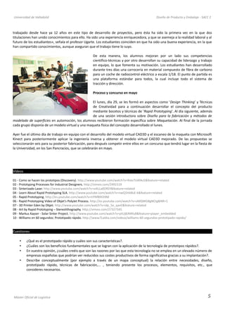 Universidad de Valladolid Diseño de Producto y Embalaje - SACC 2
trabajado desde hace ya 12 años en este tipo de desarrollo de proyectos, pero ésta ha sido la primera vez en la que dos
titulaciones han unido conocimientos para ello. Ha sido una experiencia enriquecedora, y que se asemeja a la realidad laboral y al
futuro de los estudiantes», señala el profesor Ugarte. Los estudiantes coinciden en que ha sido una buena experiencia, en la que
han compartido conocimientos, aunque aseguran que el trabajo tiene lo suyo.
De esta manera, los alumnos mejoran por un lado sus competencias
científico-técnicas y por otro desarrollan su capacidad de liderazgo y trabajo
en equipo, lo que fomenta su motivación. Los estudiantes han desarrollado
durante tres días una carrocería en material compuesto de fibra de carbono
para un coche de radiocontrol eléctrico a escala 1/18. El punto de partida es
una plataforma estándar para todos, la cual incluye todo el sistema de
tracción y dirección.
Proceso y concurso en mayo
El lunes, día 29, se les formó en aspectos como 'Design Thinking' y Técnicas
de Creatividad para a continuación desarrollar el concepto del producto
mediante bocetos y técnicas de 'Rapid Prototyping'. Al día siguiente, además
de una sesión introductora sobre Diseño para la fabricación y métodos de
modelado de superficies en automoción, los alumnos recibieron formación específica sobre Maquetación. Al final de la jornada
cada grupo disponía de un modelo virtual y una maqueta física del concepto desarrollado el lunes.
Ayer fue el último día de trabajo en equipo con el desarrollo del modelo virtual CAD3D y el escaneo de la maqueta con Microsoft
Kinect para posteriormente aplicar la ingeniería inversa y obtener el modelo virtual CAD3D mejorado. De las propuestas se
seleccionarán seis para su posterior fabricación, para después competir entre ellos en un concurso que tendrá lugar en la fiesta de
la Universidad, en los San Pancracios, que se celebrarán en mayo.
Vídeos
01 - Como se hacen los prototipos (Discovery). http://www.youtube.com/watch?v=Xste7UAfAcE&feature=related
02 - Prototyping Processes for Industrial Designers. http://vimeo.com/2491519
03 - Sinterizado Laser. http://www.youtube.com/watch?v=viALLa0OfGY&feature=related
04 - Learn About Rapid Prototyping SLA. http://www.youtube.com/watch?v=nwQ5HA8sE-k&feature=related
05 - Rapid Prototyping. http://es.youtube.com/watch?v=tiYNfB9Oi9M
06 - Rapid Prototyping Video of Objet's PolyJet Process. http://es.youtube.com/watch?v=oMQWGBgNCtg&NR=1
07 - 3D Printer Eden by Objet. http://www.youtube.com/watch?v=idp_5e_qavE&feature=related
08 - Art by Rapid Prototyping – Stereolithography. http://vimeo.com/27327345
09 - Markus Kayser - Solar Sinter Project. http://www.youtube.com/watch?v=ptUj8JRAYu8&feature=player_embedded
10 - Williams en 60 segundos: Prototipado rápido. http://www.f1aldia.com/videos/williams-60-segundos-prototipado-rapido/
Cuestiones
• ¿Qué es el prototipado rápido y cuáles son sus características?.
• ¿Cuáles son los beneficios fundamentales que se logran con la aplicación de la tecnología de prototipos rápidos?.
• En vuestra opinión, ¿cuáles creéis que son las razones por las que esta tecnología no se emplea en un elevado número de
empresas españolas que podrían ver reducidos sus costes productivos de forma significativa gracias a su implantación?.
• Describe conceptualmente (por ejemplo a través de un mapa conceptual) la relación entre necesidades, diseño,
prototipado rápido, técnicas de fabricación,... , teniendo presente los procesos, elementos, requisitos, etc., que
consideres necesarios.
Máster Oficial de Logística 5
 