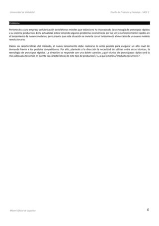 Universidad de Valladolid Diseño de Producto y Embalaje - SACC 2
Problema
Pertenecéis a una empresa de fabricación de teléfonos móviles que todavía no ha incorporado la tecnología de prototipos rápidos
a su sistema productivo. En la actualidad estáis teniendo algunos problemas económicos por no ser lo suficientemente rápidos en
el lanzamiento de nuevos modelos, pero prevéis que esta situación se invierta con el lanzamiento al mercado de un nuevo modelo
revolucionario.
Dadas las características del mercado, el nuevo lanzamiento debe realizarse lo antes posible para asegurar un alto nivel de
demanda frente a los posibles competidores. Por ello, planteáis a la dirección la necesidad de utilizar, entre otras técnicas, la
tecnología de prototipos rápidos. La dirección os responde con una doble cuestión, ¿qué técnica de prototipado rápido será la
más adecuada teniendo en cuenta las características de este tipo de productos?, y ¿a qué empresa/producto recurriréis?.
Máster Oficial de Logística 6
 