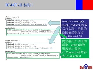 DC-HCE-基本接口



              setup(), cleanup(),
              map(), reduce()函数
              必须实现，函数的
              返回值是执行结
              果，0表示正常，
              非0表示失败。
              提供给用户调用的
              函数，emit()函数
              用来输出数据，
              getContext()函数得
              到TaskContext
 