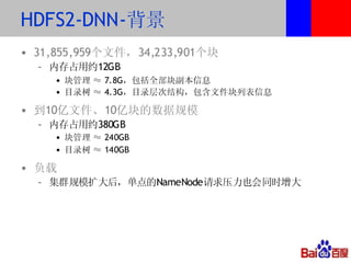 HDFS2-DNN-背景
• 31,855,959个文件，34,233,901个块
  – 内存占用约12GB
    • 块管理 ≈ 7.8G，包括全部块副本信息
    • 目录树 ≈ 4.3G，目录层次结构，包含文件块列表信息

• 到10亿文件、10亿块的数据规模
  – 内存占用约380GB
    • 块管理 ≈ 240GB
    • 目录树 ≈ 140GB

• 负载
  – 集群规模扩大后，单点的NameNode请求压力也会同时增大
 