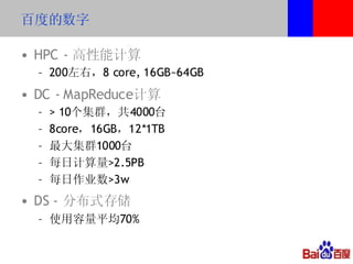 百度的数字

• HPC - 高性能计算
  – 200左右，8 core, 16GB~64GB
• DC - MapReduce计算
  –   > 10个集群，共4000台
  –   8core，16GB，12*1TB
  –   最大集群1000台
  –   每日计算量>2.5PB
  –   每日作业数>3w
• DS - 分布式存储
  – 使用容量平均70%
 
