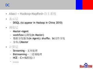 DC

• Abaci = Hadoop-MapRed+自主系统
• 表示层
     – DISQL (to appear in Hadoop in China 2010)
• 调度层
     –   Master+Agent
     –   workflow元调度(in Master)
     –   数据分发服务(in Agent): shuffle，bt文件分发
     –   分布式Master
• 计算层
     –   Streaming - 文本处理
     –   Bistreaming - 二进制处理
     –   HCE - C++编程接口
     –   ......
 