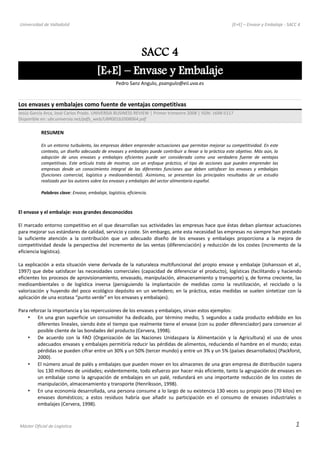 Universidad de Valladolid [E+E] – Envase y Embalaje - SACC 4
SACC 4
[E+E] – Envase y Embalaje
Pedro Sanz Angulo, psangulo@eii.uva.es
Los envases y embalajes como fuente de ventajas competitivas
Jesús García Arca, José Carlos Prado. UNIVERSIA BUSINESS REVIEW | Primer trimestre 2008 | ISSN: 1698-5117
Disponible en: ubr.universia.net/pdfs_web/UBR001b2008064.pdf
RESUMEN
En un entorno turbulento, las empresas deben emprender actuaciones que permitan mejorar su competitividad. En este
contexto, un diseño adecuado de envases y embalajes puede contribuir a llevar a la práctica este objetivo. Más aún, la
adopción de unos envases y embalajes eficientes puede ser considerada como una verdadera fuente de ventajas
competitivas. Este artículo trata de mostrar, con un enfoque práctico, el tipo de acciones que pueden emprender las
empresas desde un conocimiento integral de las diferentes funciones que deben satisfacer los envases y embalajes
(funciones comercial, logística y medioambiental). Asimismo, se presentan los principales resultados de un estudio
realizado por los autores sobre los envases y embalajes del sector alimentario español.
Palabras clave: Envase, embalaje, logística, eficiencia.
El envase y el embalaje: esos grandes desconocidos
El marcado entorno competitivo en el que desarrollan sus actividades las empresas hace que éstas deban plantear actuaciones
para mejorar sus estándares de calidad, servicio y coste. Sin embargo, ante esta necesidad las empresas no siempre han prestado
la suficiente atención a la contribución que un adecuado diseño de los envases y embalajes proporciona a la mejora de
competitividad desde la perspectiva del incremento de las ventas (diferenciación) y reducción de los costes (incremento de la
eficiencia logística).
La explicación a esta situación viene derivada de la naturaleza multifuncional del propio envase y embalaje (Johansson et al.,
1997) que debe satisfacer las necesidades comerciales (capacidad de diferenciar el producto), logísticas (facilitando y haciendo
eficientes los procesos de aprovisionamiento, envasado, manipulación, almacenamiento y transporte) y, de forma creciente, las
medioambientales o de logística inversa (persiguiendo la implantación de medidas como la reutilización, el reciclado o la
valorización y huyendo del poco ecológico depósito en un vertedero; en la práctica, estas medidas se suelen sintetizar con la
aplicación de una ecotasa “punto verde” en los envases y embalajes).
Para reforzar la importancia y las repercusiones de los envases y embalajes, sirvan estos ejemplos:
• En una gran superficie un consumidor ha dedicado, por término medio, 5 segundos a cada producto exhibido en los
diferentes lineales, siendo éste el tiempo que realmente tiene el envase (con su poder diferenciador) para convencer al
posible cliente de las bondades del producto (Cervera, 1998).
• De acuerdo con la FAO (Organización de las Naciones Unidaspara la Alimentación y la Agricultura) el uso de unos
adecuados envases y embalajes permitiría reducir las pérdidas de alimentos, reduciendo el hambre en el mundo; estas
pérdidas se pueden cifrar entre un 30% y un 50% (tercer mundo) y entre un 3% y un 5% (países desarrollados) (Packforst,
2000).
• El número anual de palés y embalajes que pueden mover en los almacenes de una gran empresa de distribución supera
los 130 millones de unidades; evidentemente, todo esfuerzo por hacer más eficiente, tanto la agrupación de envases en
un embalaje como la agrupación de embalajes en un palé, redundará en una importante reducción de los costes de
manipulación, almacenamiento y transporte (Henriksson, 1998).
• En una economía desarrollada, una persona consume a lo largo de su existencia 130 veces su propio peso (70 kilos) en
envases domésticos; a estos residuos habría que añadir su participación en el consumo de envases industriales o
embalajes (Cervera, 1998).
Máster Oficial de Logística 1
 