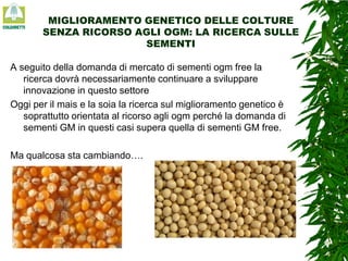 MIGLIORAMENTO GENETICO DELLE COLTURE
SENZA RICORSO AGLI OGM: LA RICERCA SULLE
SEMENTI
A seguito della domanda di mercato di sementi ogm free la
ricerca dovrà necessariamente continuare a sviluppare
innovazione in questo settore
Oggi per il mais e la soia la ricerca sul miglioramento genetico è
soprattutto orientata al ricorso agli ogm perché la domanda di
sementi GM in questi casi supera quella di sementi GM free.
Ma qualcosa sta cambiando….

 