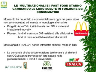 LE MULTINAZIONALI E I FAST FOOD STANNO
CAMBIANDO LE LORO SCELTE IN FUNZIONE DEI
CONSUMATORI
Monsanto ha rinunciato a commercializzare ogm nei paesi dove
non sono accettati ed investe in tecnologie alternative :
 Progetto AquaTek: ibridi di mais non GM + sistemi di
irrigazione innovativi
 Pioneer: ibridi di mais non GM resistenti alle aflatossine
ibridi di mais non GM resistenti alla siccità
Mac Donald e INALCA: hanno introdotto alimenti made in Italy


La domanda di cibo a connotazione territoriale e di alimenti
non OGM stanno trovando un loro spazio nella
globalizzazione: il trend è irreversibile

 