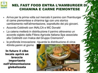 NEL FAST FOOD ENTRA L’HAMBURGER DI
CHIANINA E CARNE PIEMONTESE








Arriva per la prima volta sul mercato il panino con l'hamburger
di carne piemontese e chianina Igp con uno storico
cambiamento nell'alimentazione, soprattutto dei più giovani.
Accordo Coldiretti con INALCA e MC Donald
La catena metterà in distribuzione il panino attraverso un
accordo siglato dalla Filiera Agricola Italiana Spa associata
alla Coldiretti con Inalca del Gruppo Cremonini".
la profonda innovazione riguarda la distribuzione di circa
40mila panini al giorno

In futuro il cibo
locale aprirà un
breccia
importante
nell’alimentazione
globalizzata

 
