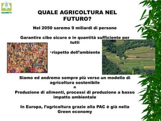 QUALE AGRICOLTURA NEL
FUTURO?
Nel 2050 saremo 9 miliardi di persone
Garantire cibo sicuro e in quantità sufficiente per
tutti
rispetto

dell’ambiente

Siamo ed andremo sempre più verso un modello di
agricoltura sostenibile
=
Produzione di alimenti, processi di produzione a basso
impatto ambientale

In Europa, l’agricoltura grazie alla PAC è già nella
Green economy

 