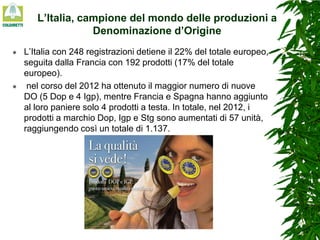 L’Italia, campione del mondo delle produzioni a
Denominazione d’Origine




L’Italia con 248 registrazioni detiene il 22% del totale europeo,
seguita dalla Francia con 192 prodotti (17% del totale
europeo).
nel corso del 2012 ha ottenuto il maggior numero di nuove
DO (5 Dop e 4 Igp), mentre Francia e Spagna hanno aggiunto
al loro paniere solo 4 prodotti a testa. In totale, nel 2012, i
prodotti a marchio Dop, Igp e Stg sono aumentati di 57 unità,
raggiungendo così un totale di 1.137.

 