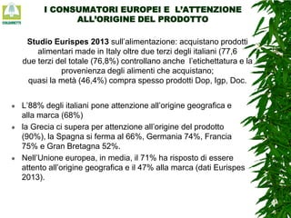 I CONSUMATORI EUROPEI E L’ATTENZIONE
ALL’ORIGINE DEL PRODOTTO

Studio Eurispes 2013 sull’alimentazione: acquistano prodotti
alimentari made in Italy oltre due terzi degli italiani (77,6
due terzi del totale (76,8%) controllano anche l’etichettatura e la
provenienza degli alimenti che acquistano;
quasi la metà (46,4%) compra spesso prodotti Dop, Igp, Doc.






L’88% degli italiani pone attenzione all’origine geografica e
alla marca (68%)
la Grecia ci supera per attenzione all’origine del prodotto
(90%), la Spagna si ferma al 66%, Germania 74%, Francia
75% e Gran Bretagna 52%.
Nell’Unione europea, in media, il 71% ha risposto di essere
attento all’origine geografica e il 47% alla marca (dati Eurispes
2013).

 