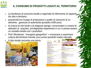 IL CONSUMO DI PRODOTTI LEGATI AL TERRITORIO










La tendenza al consumo locale e regionale fa riferimento al rapporto
tra cibo e territorio.
prossimità tra il luogo di produzione e quello di consumo di un
alimento, garanzia di autenticità (prodotti a KM zero)
la ricerca di cibi locali e di stagione spinge i consumatori a variare le
abitudini di acquisto, privilegiando esperienze in cui vi possa essere
un contatto diretto con i produttori.
Prof. Montanari: “mangiare geografico” = conoscere o esprimere
cultura del territorio tramite una cucina (prodotti ricette naturali)
il cibo locale racconta una storia

 