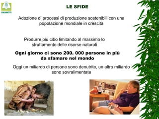 LE SFIDE

Adozione di processi di produzione sostenibili con una
popolazione mondiale in crescita

Produrre più cibo limitando al massimo lo
sfruttamento delle risorse naturali
Ogni giorno ci sono 200. 000 persone in più
da sfamare nel mondo
Oggi un miliardo di persone sono denutrite, un altro miliardo
sono sovralimentate

 