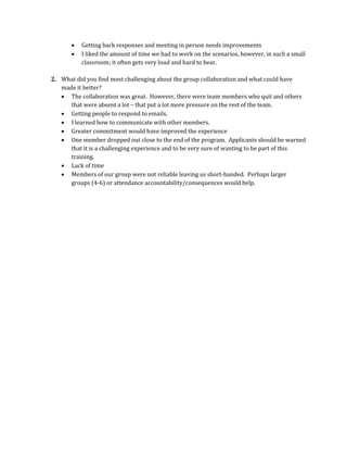  Getting back responses and meeting in person needs improvements
 I liked the amount of time we had to work on the scenarios, however, in such a small
classroom; it often gets very loud and hard to hear.
2. What did you find most challenging about the group collaboration and what could have
made it better?
 The collaboration was great. However, there were team members who quit and others
that were absent a lot – that put a lot more pressure on the rest of the team.
 Getting people to respond to emails.
 I learned how to communicate with other members.
 Greater commitment would have improved the experience
 One member dropped out close to the end of the program. Applicants should be warned
that it is a challenging experience and to be very sure of wanting to be part of this
training.
 Lack of time
 Members of our group were not reliable leaving us short-handed. Perhaps larger
groups (4-6) or attendance accountability/consequences would help.
 