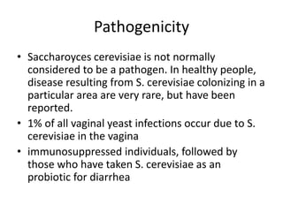 Pathogenicity
• Saccharoyces cerevisiae is not normally
considered to be a pathogen. In healthy people,
disease resulting from S. cerevisiae colonizing in a
particular area are very rare, but have been
reported.
• 1% of all vaginal yeast infections occur due to S.
cerevisiae in the vagina
• immunosuppressed individuals, followed by
those who have taken S. cerevisiae as an
probiotic for diarrhea
 