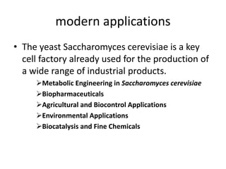 modern applications
• The yeast Saccharomyces cerevisiae is a key
cell factory already used for the production of
a wide range of industrial products.
Metabolic Engineering in Saccharomyces cerevisiae
Biopharmaceuticals
Agricultural and Biocontrol Applications
Environmental Applications
Biocatalysis and Fine Chemicals
 