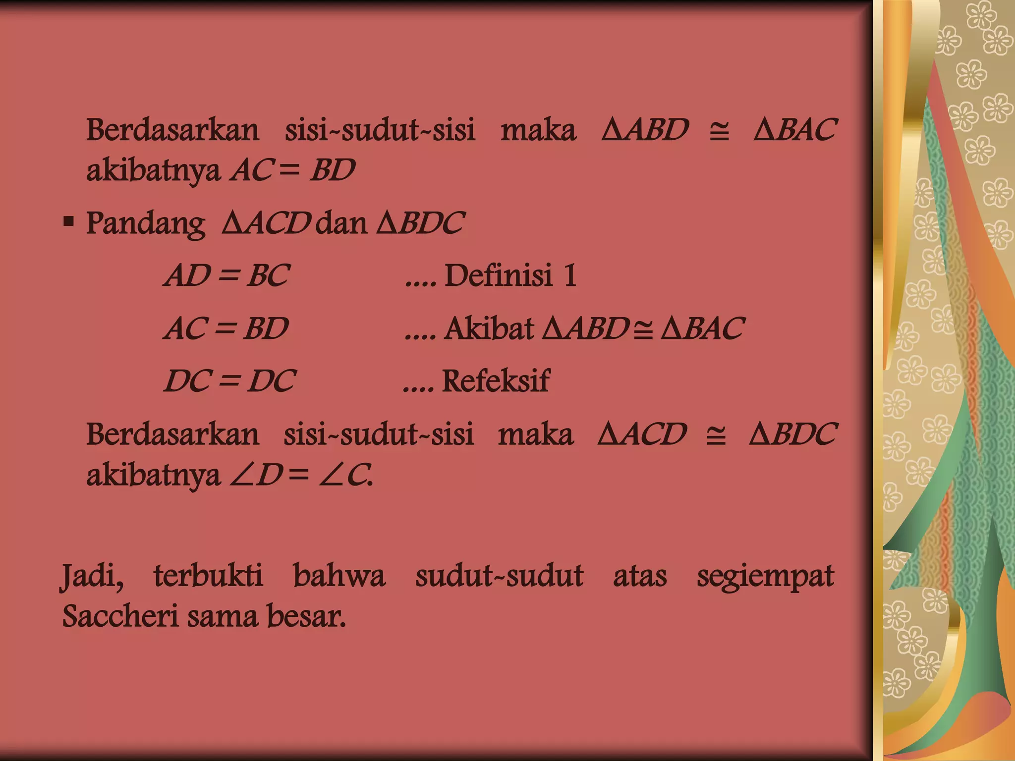 Berdasarkan sisi-sudut-sisi maka ABD  BAC
 akibatnya AC = BD
 Pandang ACD dan BDC
      AD = BC         .... Definisi 1
      AC = BD         .... Akibat ABD  BAC
      DC = DC         .... Refeksif
 Berdasarkan sisi-sudut-sisi maka ACD  BDC
 akibatnya D = C.

Jadi, terbukti bahwa sudut-sudut atas segiempat
Saccheri sama besar.
 