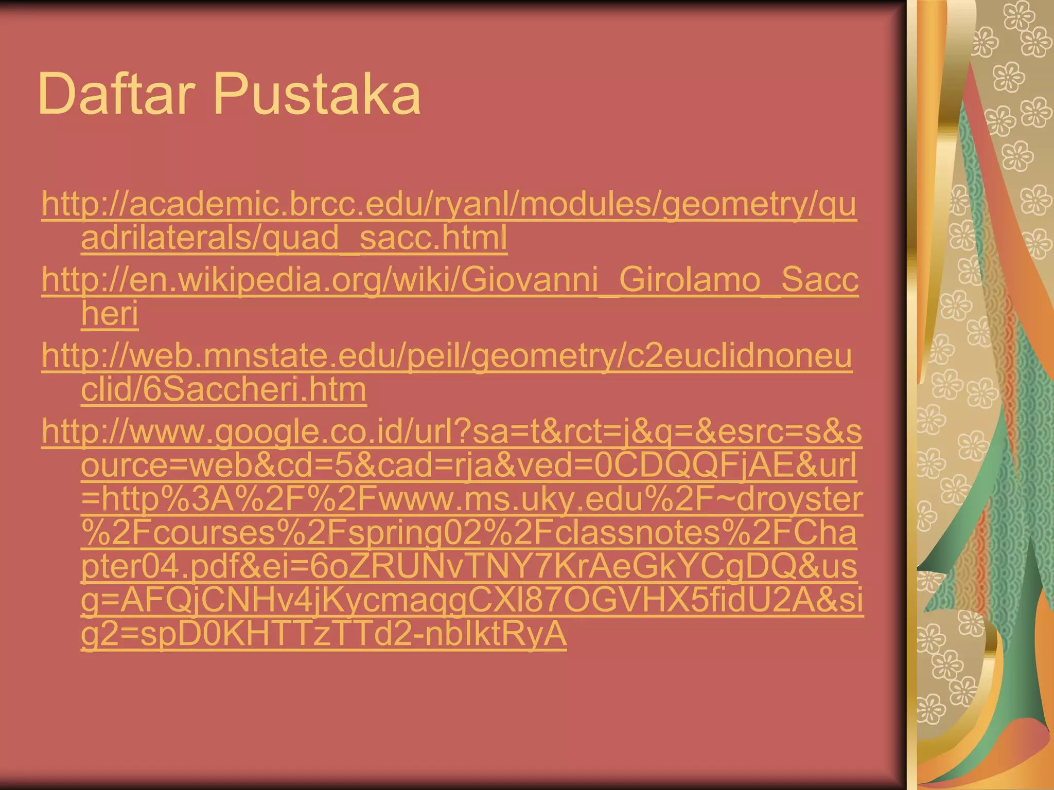 Daftar Pustaka
http://academic.brcc.edu/ryanl/modules/geometry/qu
   adrilaterals/quad_sacc.html
http://en.wikipedia.org/wiki/Giovanni_Girolamo_Sacc
   heri
http://web.mnstate.edu/peil/geometry/c2euclidnoneu
   clid/6Saccheri.htm
http://www.google.co.id/url?sa=t&rct=j&q=&esrc=s&s
   ource=web&cd=5&cad=rja&ved=0CDQQFjAE&url
   =http%3A%2F%2Fwww.ms.uky.edu%2F~droyster
   %2Fcourses%2Fspring02%2Fclassnotes%2FCha
   pter04.pdf&ei=6oZRUNvTNY7KrAeGkYCgDQ&us
   g=AFQjCNHv4jKycmaqgCXl87OGVHX5fidU2A&si
   g2=spD0KHTTzTTd2-nbIktRyA
 