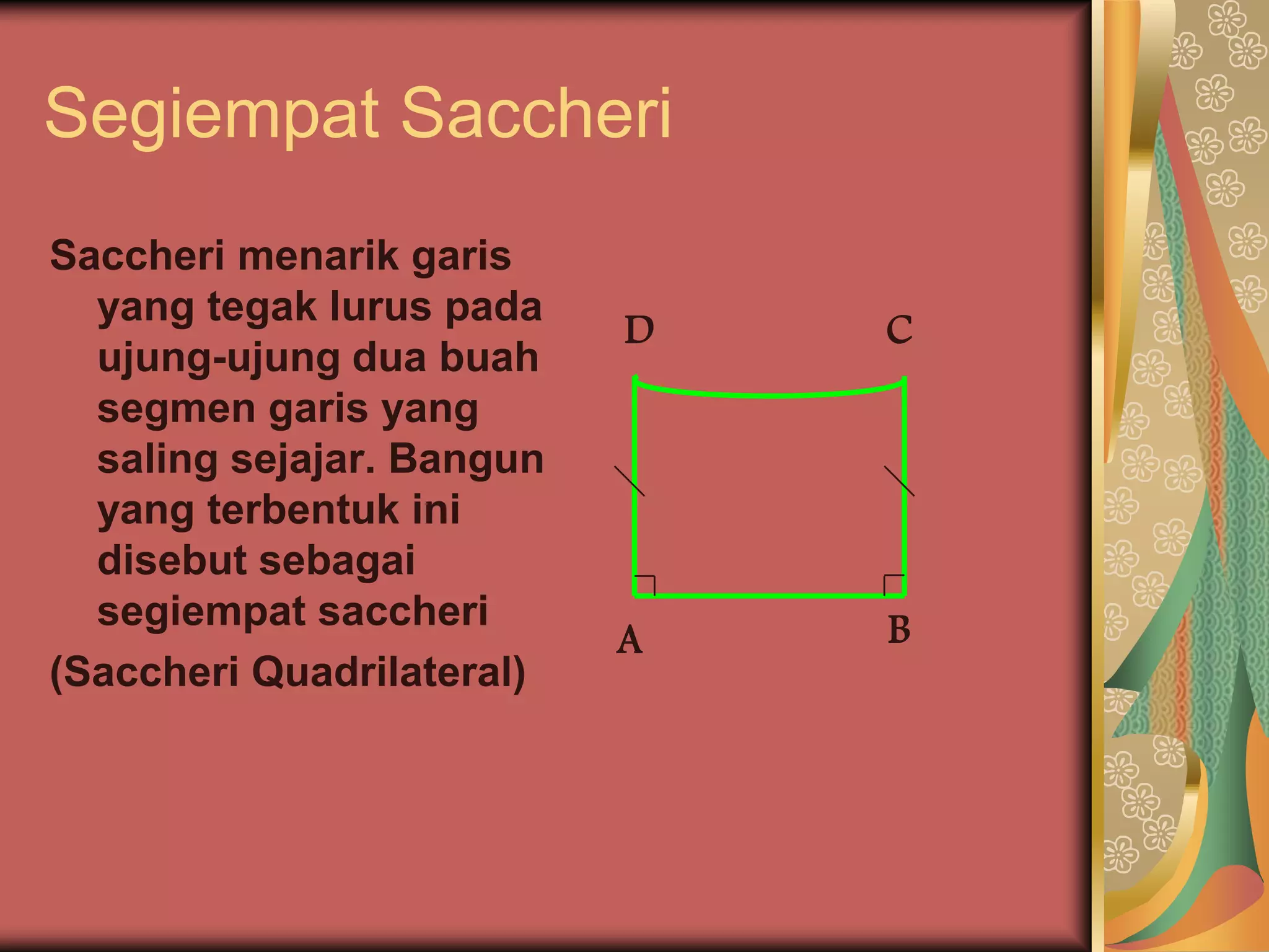 Segiempat Saccheri
Saccheri menarik garis
  yang tegak lurus pada
                           D   C
  ujung-ujung dua buah
  segmen garis yang
  saling sejajar. Bangun
  yang terbentuk ini
  disebut sebagai
  segiempat saccheri           B
                           A
(Saccheri Quadrilateral)
 