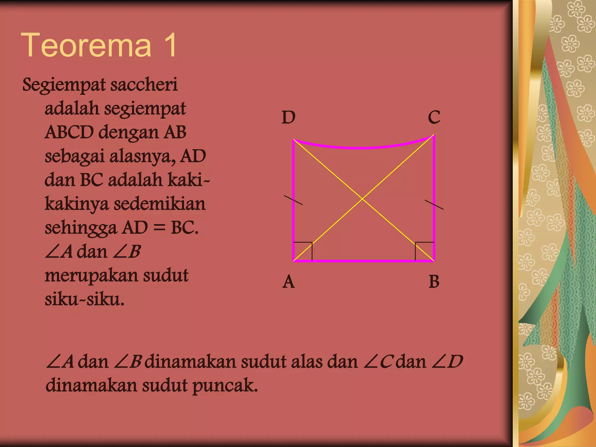 Teorema 1
Segiempat saccheri
  adalah segiempat        D               C
  ABCD dengan AB
  sebagai alasnya, AD
  dan BC adalah kaki-
  kakinya sedemikian
  sehingga AD = BC.
  A dan B
  merupakan sudut          A              B
  siku-siku.


  A dan B dinamakan sudut alas dan C dan D
  dinamakan sudut puncak.
 
