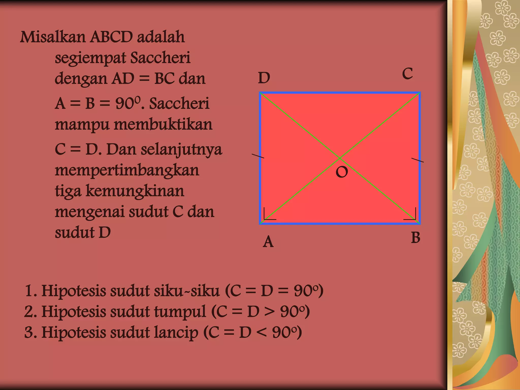 Misalkan ABCD adalah
    segiempat Saccheri
    dengan AD = BC dan          D                C
    A = B = 900. Saccheri
    mampu membuktikan
    C = D. Dan selanjutnya
    mempertimbangkan                         O
    tiga kemungkinan
    mengenai sudut C dan
    sudut D                                      B
                                 A

1. Hipotesis sudut siku-siku (C = D = 90o)
2. Hipotesis sudut tumpul (C = D > 90o)
3. Hipotesis sudut lancip (C = D < 90o)
 