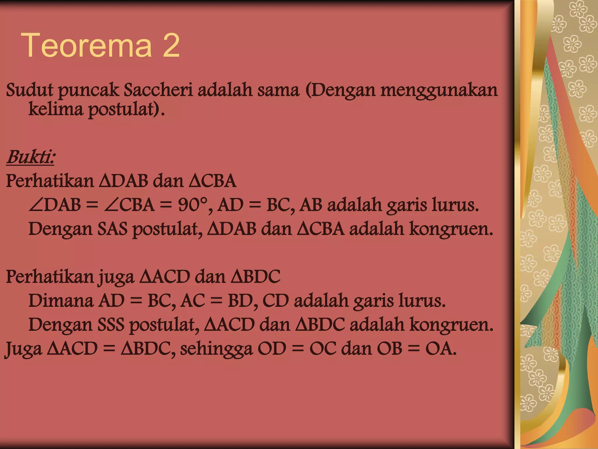 Teorema 2
Sudut puncak Saccheri adalah sama (Dengan menggunakan
  kelima postulat).

Bukti:
Perhatikan DAB dan CBA
  DAB = CBA = 90, AD = BC, AB adalah garis lurus.
  Dengan SAS postulat, DAB dan CBA adalah kongruen.

Perhatikan juga ACD dan BDC
   Dimana AD = BC, AC = BD, CD adalah garis lurus.
   Dengan SSS postulat, ACD dan BDC adalah kongruen.
Juga ACD = BDC, sehingga OD = OC dan OB = OA.
 