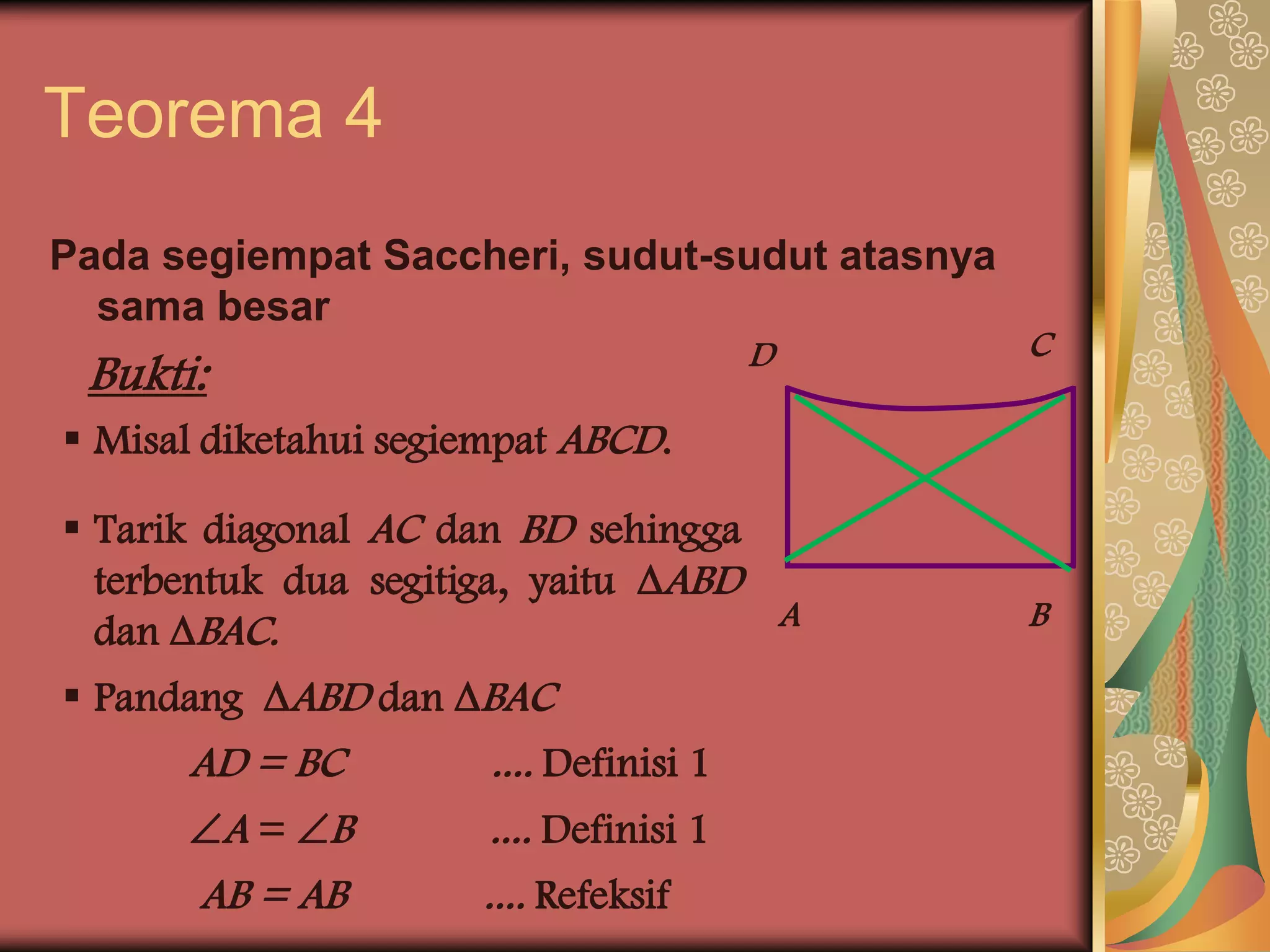 Teorema 4
Pada segiempat Saccheri, sudut-sudut atasnya
  sama besar
                                         D     C
 Bukti:
 Misal diketahui segiempat ABCD.

 Tarik diagonal AC dan BD sehingga
  terbentuk dua segitiga, yaitu ABD
  dan BAC.                          A         B

 Pandang ABD dan BAC
      AD = BC          .... Definisi 1
      A = B          .... Definisi 1
      AB = AB         .... Refeksif
 