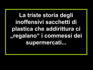 La triste storia degli inoffensivi sacchetti di plastica che addirittura ci „regalano“ i commessi dei supermercati... 