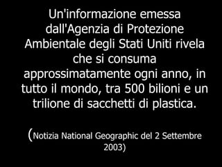 Un'informazione emessa dall'Agenzia di Protezione Ambientale degli Stati Uniti rivela che si consuma approssimatamente ogni anno, in tutto il mondo, tra 500 bilioni e un trilione di sacchetti di plastica. ( Notizia National Geographic del 2 Settembre 2003) 
