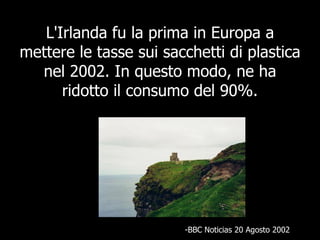 L'Irlanda fu la prima in Europa a mettere le tasse sui sacchetti di plastica nel 2002. In questo modo, ne ha ridotto il consumo del 90%. BBC Noticias 20 Agosto 2002 