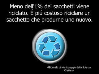 Meno dell'1% dei sacchetti viene riciclato. É piú costoso riciclare un sacchetto che produrne uno nuovo.  -Giornale  di Monitoraggio della Scienza Cristiana 