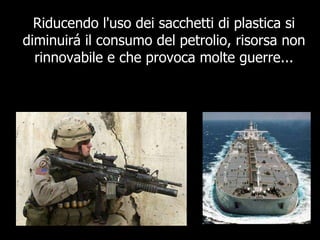 Riducendo l'uso dei sacchetti di plastica si diminuirá il consumo del petrolio, risorsa non rinnovabile e che provoca molte guerre... 