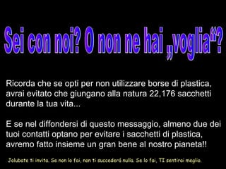 Sei con noi? O non ne hai „voglia“? Jolubate ti invita. Se non lo fai, non ti succederá nulla. Se lo fai, TI sentirai meglio. Ricorda che se opti per non utilizzare borse di plastica, avrai evitato che giungano alla natura 22,176 sacchetti durante la tua vita... E se nel diffondersi di questo messaggio, almeno due dei tuoi contatti optano per evitare i sacchetti di plastica, avremo fatto insieme un gran bene al nostro pianeta!! 