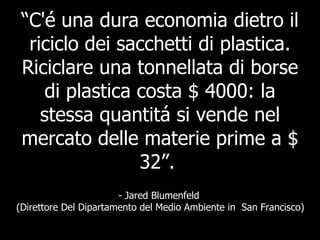 “ C'é una dura economia dietro il riciclo dei sacchetti di plastica. Riciclare una tonnellata di borse di plastica costa $ 4000: la stessa quantitá si vende nel mercato delle materie prime a $ 32”.   - Jared Blumenfeld  (Direttore Del Dipartamento del Medio Ambiente in  San Francisco) 