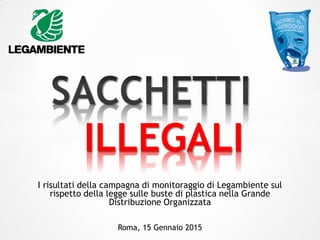 I risultati della campagna di monitoraggio di Legambiente sul
rispetto della legge sulle buste di plastica nella Grande
Distribuzione Organizzata
ILLEGALI
Roma, 15 Gennaio 2015
 