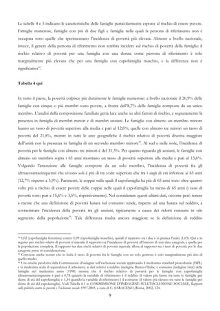 Le tabelle 4 e 5 indicano le caratteristiche delle famiglie particolarmente esposte al rischio di essere povere.
Famiglie numerose, famiglie con più di due figli e famiglie nelle quali la persona di riferimento non è
occupata sono quelle che sperimentano l’incidenza di povertà più elevata. Almeno a livello nazionale,
invece, il genere della persona di riferimento non sembra incidere sul rischio di povertà della famiglia: il
rischio relativo di povertà per una famiglia con una donna come persona di riferimento è solo
marginalmente più elevato che per una famiglia con capofamiglia maschio, e la differenza non è
significativa34.


Tabella 4 qui


In tutto il paese, la povertà colpisce più duramente le famiglie numerose: a livello nazionale il 20,9% delle
famiglie con cinque o più membri sono povere, a fronte dell’8,7% delle famiglie composte da un unico
membro. L’analisi della composizione familiare getta luce anche su altri fattori di rischio, e segnatamente la
presenza in famiglia di membri minori e di membri anziani. Le famiglie con almeno un membro minore
hanno un tasso di povertà superiore alla media e pari al 12,6%, quelle con almeno tre minori un tasso di
povertà del 21,8%, mentre in tutte le aree geografiche il rischio relativo di povertà diventa maggiore
dell’unità con la presenza in famiglia di un secondo membro minore35. Al sud e nelle isole, l’incidenza di
povertà per le famiglie con almeno tre minori è del 31,3%. Per quanto riguarda gli anziani, le famiglie con
almeno un membro sopra i 65 anni mostrano un tasso di povertà superiore alla media e pari al 13,6%.
Volgendo l’attenzione alle famiglie composte da un solo membro, l’incidenza di povertà fra gli
ultrasessantacinquenni che vivono soli è più di tre volte superiore che tra i single di età inferiore ai 65 anni
(12,7% rispetto a 3,9%). Parimenti, le coppie nelle quali il capofamiglia ha più di 65 anni sono oltre quattro
volte più a rischio di essere povere delle coppie nelle quali il capofamiglia ha meno di 65 anni (i tassi di
povertà sono pari a 15,6% e 3,5%, rispettivamente). Nel considerare questi ultimi dati, occorre però tenere
a mente che una definizione di povertà basata sul consumo tende, rispetto ad una basata sul reddito, a
sovrastimare l’incidenza della povertà tra gli anziani, tipicamente a causa dei ridotti consumi in tale
segmento della popolazione36. Tale differenza risulta ancora maggiore se la definizione di reddito



34 1,02 (capofamiglia femmina) contro 0,99 (capofamiglia maschio), quindi il rapporto tra i due è in pratica l’unità (1,03). Qui e in

seguito per rischio relativo di povertà si intende il rapporto tra l’incidenza di povertà all’interno di una data categoria e quella per
la popolazione completa. Il rapporto tra due rischi relativi di povertà equivale allora al rapporto tra i tassi di povertà per le due
categorie prese in considerazione.
35 Conviene anche notare che in Italia il tasso di povertà fra le famiglie con un solo genitore è solo marginalmente più alto di

quello medio.
36 Uno studio prodotto dalla Commissione d’indagine sull’esclusione sociale applicando il medesimo standard procedurale (ISPL)

e la medesima scala di equivalenza (Carbonaro) ai dati relativi a reddito (indagine Banca d’Italia) e consumo (indagine Istat) delle
famiglie nel medesimo anno (1998) mostra che il rischio relativo di povertà per le famiglie con capofamiglia
ultrasessantacinquenne è pari a 0,78 quando la variabile di riferimento è il reddito (il valore più basso tra tutte le famiglie per
classe di età del capofamiglia) e 1,34 quando la variabile di riferimento è il consumo (il valore più elevato tra tutte le famiglie per
classe di età del capofamiglia). Vedi Tabella 6.1 in COMMISSIONE D’INDAGINE SULL’ESCLUSIONE SOCIALE, Rapporto
sulle politiche contro la povertà e l’esclusione sociale 1997-2001, a cura di C. SARACENO, Roma, 2002, 124.

                                                                   9
 