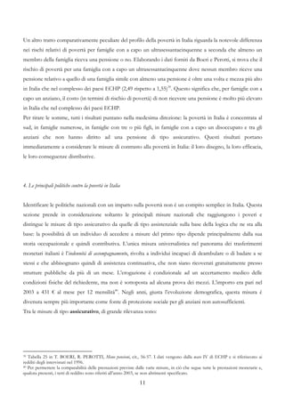 Un altro tratto comparativamente peculiare del profilo della povertà in Italia riguarda la notevole differenza
nei rischi relativi di povertà per famiglie con a capo un ultrasessantacinquenne a seconda che almeno un
membro della famiglia riceva una pensione o no. Elaborando i dati forniti da Boeri e Perotti, si trova che il
rischio di povertà per una famiglia con a capo un ultrasessantacinquenne dove nessun membro riceve una
pensione relativo a quello di una famiglia simile con almeno una pensione è oltre una volta e mezza più alto
in Italia che nel complesso dei paesi ECHP (2,49 rispetto a 1,55)39. Questo significa che, per famiglie con a
capo un anziano, il costo (in termini di rischio di povertà) di non ricevere una pensione è molto più elevato
in Italia che nel complesso dei paesi ECHP.
Per tirare le somme, tutti i risultati puntano nella medesima direzione: la povertà in Italia è concentrata al
sud, in famiglie numerose, in famiglie con tre o più figli, in famiglie con a capo un disoccupato e tra gli
anziani che non hanno diritto ad una pensione di tipo assicurativo. Questi risultati portano
immediatamente a considerare le misure di contrasto alla povertà in Italia: il loro disegno, la loro efficacia,
le loro conseguenze distributive.




4. Le principali politiche contro la povertà in Italia


Identificare le politiche nazionali con un impatto sulla povertà non è un compito semplice in Italia. Questa
sezione prende in considerazione soltanto le principali misure nazionali che raggiungono i poveri e
distingue le misure di tipo assicurativo da quelle di tipo assistenziale sulla base della logica che ne sta alla
base: la possibilità di un individuo di accedere a misure del primo tipo dipende principalmente dalla sua
storia occupazionale e quindi contributiva. L’unica misura universalistica nel panorama dei trasferimenti
monetari italiani è l’indennità di accompagnamento, rivolta a individui incapaci di deambulare o di badare a se
stessi e che abbisognano quindi di assistenza continuativa, che non siano ricoverati gratuitamente presso
strutture pubbliche da più di un mese. L’erogazione è condizionale ad un accertamento medico delle
condizioni fisiche del richiedente, ma non è sottoposta ad alcuna prova dei mezzi. L’importo era pari nel
2003 a 431 € al mese per 12 mensilità40. Negli anni, giusta l’evoluzione demografica, questa misura è
divenuta sempre più importante come fonte di protezione sociale per gli anziani non autosufficienti.
Tra le misure di tipo assicurativo, di grande rilevanza sono:




39 Tabella 25 in T. BOERI, R. PEROTTI, Meno pensioni, cit., 56-57. I dati vengono dalla wave IV di ECHP e si riferiscono ai
redditi degli intervistati nel 1996.
40 Per permettere la comparabilità delle prestazioni previste dalle varie misure, in ciò che segue tutte le prestazioni monetarie e,

qualora presenti, i tetti di reddito sono riferiti all’anno 2003, se non altrimenti specificato.

                                                                11
 