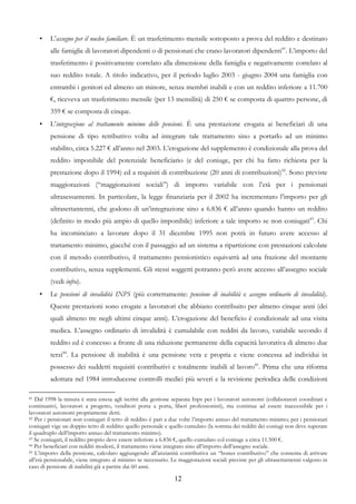 •   L’assegno per il nucleo familiare. È un trasferimento mensile sottoposto a prova del reddito e destinato
         alle famiglie di lavoratori dipendenti o di pensionati che erano lavoratori dipendenti41. L’importo del
         trasferimento è positivamente correlato alla dimensione della famiglia e negativamente correlato al
         suo reddito totale. A titolo indicativo, per il periodo luglio 2003 - giugno 2004 una famiglia con
         entrambi i genitori ed almeno un minore, senza membri inabili e con un reddito inferiore a 11.700
         €, riceveva un trasferimento mensile (per 13 mensilità) di 250 € se composta di quattro persone, di
         359 € se composta di cinque.
     •   L’integrazione al trattamento minimo delle pensioni. È una prestazione erogata ai beneficiari di una
         pensione di tipo retributivo volta ad integrare tale trattamento sino a portarlo ad un minimo
         stabilito, circa 5.227 € all’anno nel 2003. L’erogazione del supplemento è condizionale alla prova del
         reddito imponibile del potenziale beneficiario (e del coniuge, per chi ha fatto richiesta per la
         prestazione dopo il 1994) ed a requisiti di contribuzione (20 anni di contribuzioni)42. Sono previste
         maggiorazioni (“maggiorazioni sociali”) di importo variabile con l’età per i pensionati
         ultrasessantenni. In particolare, la legge finanziaria per il 2002 ha incrementato l’importo per gli
         ultrasettantenni, che godono di un’integrazione sino a 6.836 € all’anno quando hanno un reddito
         (definito in modo più ampio di quello imponibile) inferiore a tale importo se non coniugati43. Chi
         ha incominciato a lavorare dopo il 31 dicembre 1995 non potrà in futuro avere accesso al
         trattamento minimo, giacché con il passaggio ad un sistema a ripartizione con prestazioni calcolate
         con il metodo contributivo, il trattamento pensionistico equivarrà ad una frazione del montante
         contributivo, senza supplementi. Gli stessi soggetti potranno però avere accesso all’assegno sociale
         (vedi infra).
     •   Le pensioni di invalidità INPS (più correttamente: pensione di inabilità e assegno ordinario di invalidità).
         Queste prestazioni sono erogate a lavoratori che abbiano contribuito per almeno cinque anni (dei
         quali almeno tre negli ultimi cinque anni). L’erogazione del beneficio è condizionale ad una visita
         medica. L’assegno ordinario di invalidità è cumulabile con redditi da lavoro, variabile secondo il
         reddito ed è concesso a fronte di una riduzione permanente della capacità lavorativa di almeno due
         terzi44. La pensione di inabilità è una pensione vera e propria e viene concessa ad individui in
         possesso dei suddetti requisiti contributivi e totalmente inabili al lavoro45. Prima che una riforma
         adottata nel 1984 introducesse controlli medici più severi e la revisione periodica delle condizioni

41 Dal 1998 la misura è stata estesa agli iscritti alla gestione separata Inps per i lavoratori autonomi (collaboratori coordinati e
continuativi, lavoratori a progetto, venditori porta a porta, liberi professionisti), ma continua ad essere inaccessibile per i
lavoratori autonomi propriamente detti.
42 Per i pensionati non coniugati il tetto di reddito è pari a due volte l’importo annuo del trattamento minimo; per i pensionati

coniugati vige un doppio tetto di reddito: quello personale e quello cumulato (la somma dei redditi dei coniugi non deve superare
il quadruplo dell’importo annuo del trattamento minimo).
43 Se coniugati, il reddito proprio deve essere inferiore a 6.836 €, quello cumulato col coniuge a circa 11.500 €.
44 Per beneficiari con redditi modesti, il trattamento viene integrato sino all’importo dell’assegno sociale.
45 L’importo della pensione, calcolato aggiungendo all’anzianità contributiva un “bonus contributivo” che consenta di arrivare

all’età pensionabile, viene integrato al minimo se necessario. Le maggiorazioni sociali previste per gli ultrasettantenni valgono in
caso di pensione di inabilità già a partire dai 60 anni.

                                                                12
 