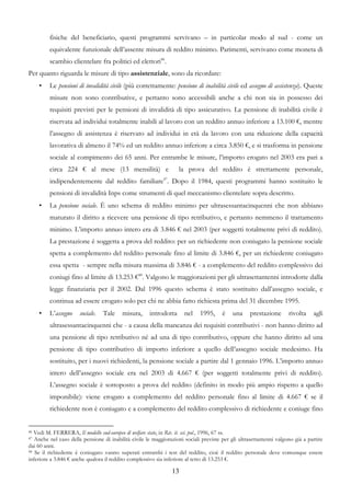 fisiche del beneficiario, questi programmi servivano – in particolar modo al sud - come un
         equivalente funzionale dell’assente misura di reddito minimo. Parimenti, servivano come moneta di
         scambio clientelare fra politici ed elettori46.
Per quanto riguarda le misure di tipo assistenziale, sono da ricordare:
     •   Le pensioni di invalidità civile (più correttamente: pensione di inabilità civile ed assegno di assistenza). Queste
         misure non sono contributive, e pertanto sono accessibili anche a chi non sia in possesso dei
         requisiti previsti per le pensioni di invalidità di tipo assicurativo. La pensione di inabilità civile è
         riservata ad individui totalmente inabili al lavoro con un reddito annuo inferiore a 13.100 €, mentre
         l’assegno di assistenza è riservato ad individui in età da lavoro con una riduzione della capacità
         lavorativa di almeno il 74% ed un reddito annuo inferiore a circa 3.850 €, e si trasforma in pensione
         sociale al compimento dei 65 anni. Per entrambe le misure, l’importo erogato nel 2003 era pari a
         circa 224 € al mese (13 mensilità) e                      la prova del reddito è strettamente personale,
         indipendentemente dal reddito familiare47. Dopo il 1984, questi programmi hanno sostituito le
         pensioni di invalidità Inps come strumenti di quel meccanismo clientelare sopra descritto.
     •   La pensione sociale. È uno schema di reddito minimo per ultrasessantacinquenni che non abbiano
         maturato il diritto a ricevere una pensione di tipo retributivo, e pertanto nemmeno il trattamento
         minimo. L’importo annuo intero era di 3.846 € nel 2003 (per soggetti totalmente privi di reddito).
         La prestazione è soggetta a prova del reddito: per un richiedente non coniugato la pensione sociale
         spetta a complemento del reddito personale fino al limite di 3.846 €, per un richiedente coniugato
         essa spetta - sempre nella misura massima di 3.846 € - a complemento del reddito complessivo dei
         coniugi fino al limite di 13.253 €48. Valgono le maggiorazioni per gli ultrasettantenni introdotte dalla
         legge finanziaria per il 2002. Dal 1996 questo schema è stato sostituito dall’assegno sociale, e
         continua ad essere erogato solo per chi ne abbia fatto richiesta prima del 31 dicembre 1995.
     •   L’assegno     sociale.   Tale    misura,     introdotta      nel    1995,     è    una     prestazione      rivolta    agli
         ultrasessantacinquenni che - a causa della mancanza dei requisiti contributivi - non hanno diritto ad
         una pensione di tipo retributivo né ad una di tipo contributivo, oppure che hanno diritto ad una
         pensione di tipo contributivo di importo inferiore a quello dell’assegno sociale medesimo. Ha
         sostituito, per i nuovi richiedenti, la pensione sociale a partire dal 1 gennaio 1996. L’importo annuo
         intero dell’assegno sociale era nel 2003 di 4.667 € (per soggetti totalmente privi di reddito).
         L’assegno sociale è sottoposto a prova del reddito (definito in modo più ampio rispetto a quello
         imponibile): viene erogato a complemento del reddito personale fino al limite di 4.667 € se il
         richiedente non è coniugato e a complemento del reddito complessivo di richiedente e coniuge fino


46 Vedi M. FERRERA, Il modello sud-europeo di welfare state, in Riv. it. sci. pol., 1996, 67 ss.
47 Anche nel caso della pensione di inabilità civile le maggiorazioni sociali previste per gli ultrasettantenni valgono già a partire
dai 60 anni.
48 Se il richiedente è coniugato vanno superati entrambi i test del reddito, cioè il reddito personale deve comunque essere

inferiore a 3.846 € anche qualora il reddito complessivo sia inferiore al tetto di 13.253 €.

                                                                13
 