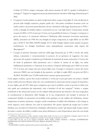 al limite di 9.334 €, sempre comunque nella misura massima di 4.667 €, quando il richiedente è
         coniugato49. Valgono le maggiorazioni per gli ultrasettantenni introdotte dalla legge finanziaria per il
         2002.
     •   L’assegno per il nucleo familiare con almeno tre figli minori (detto assegno al terzo figlio). È volto ad alleviare la
         povertà nelle famiglie numerose, proprio quelle che i dati prima considerati mostrano avere un
         rischio relativo di povertà particolarmente elevato. Introdotto dalla legge finanziaria per il 1999, è
         rivolto a famiglie di cittadini italiani o comunitari con tre o più figli minori. L’ammontare mensile
         era pari nel 2003 a 113 € al mese per 13 mesi, con la possibilità di rinnovo. L’assegno è sottoposto a
         prova dei mezzi, e lo strumento utilizzato è l’Indicatore della situazione economica equivalente
         (ISEE), introdotto nel 1998. Per una famiglia di cinque componenti, la soglia ISEE era nel 2003
         pari a 20.381 €. Nel 2000, 244.000 famiglie (l’1,1% delle famiglie italiane) hanno goduto di questo
         trasferimento. Le famiglie beneficiarie erano principalmente concentrate nelle regioni del
         Mezzogiorno50.
     •   L’assegno di maternità. Introdotto anch’esso dalla legge finanziaria per il 1999, è rivolto alle madri
         italiane, comunitarie o extracomunitarie in possesso di un permesso di soggiorno che siano
         sprovviste dei requisiti contributivi per l’indennità di maternità di natura assicurativa. L’evento che
         dà titolo al godimento della prestazione non è soltanto la nascita di un figlio, ma anche
         l’affidamento preadottivo e l’adozione di un minore. L’importo dell’assegno per il 2003 era di circa
         271 € al mese, per cinque mesi per ciascun figlio nato. L’assegno è sottoposto a prova dei mezzi
         attraverso l’ISEE: per una famiglia di due genitori e un figlio la soglia ISEE era posta nel 2003 a
         28.308 €. Nel 2000, circa 173.000 madri hanno ottenuto questa prestazione51.
Come appare evidente, questa lista di provvedimenti è rivolta per la più gran parte ad anziani e disabili
(rectius: inabili al lavoro): Benassi stima che, non considerando le misure più recenti (assegno di maternità e
al terzo figlio), più del 90% della spesa complessiva per tutte le politiche contro la povertà in Italia (non
solo quelle qui considerate più importanti) vada a beneficio di tali due categorie52. Inoltre, e sempre
escludendo le due misure più recenti, ciò che colpisce delle prestazioni qui elencate è che non venga presa
in considerazione la dimensione della famiglia, né la sua composizione (ad esempio la presenza di
componenti disabili). Le prestazioni di invalidità civile guardano al solo reddito del richiedente, mentre
integrazione al minimo, pensione e assegno sociale considerano il reddito del richiedente e del coniuge in
modo ingenuo, senza utilizzare una scala di equivalenza. Per quanto riguarda gli assegni per il nucleo
familiare, poi, secondo la Commissione d’indagine sull’esclusione sociale “gli importi degli assegni variano
da nucleo a nucleo, da reddito a reddito senza alcun riferimento a scale d’equivalenza, tanto che non risulta

49 A differenza della pensione sociale, l’assegno sociale spetta anche nel caso in cui il richiedente coniugato superi il tetto di
reddito personale, purché il reddito complessivo cumulato con il coniuge sia inferiore a 9.334 €.
50 Circa l’80% di esse era in sei regioni: Campania, Sicilia, Puglia, Calabria, Basilicata e Sardegna (COMMISSIONE

D’INDAGINE SULL’ESCLUSIONE SOCIALE, Rapporto sulle politiche, 2002, cit.).
51 Ibidem.
52 D. BENASSI, Le politiche nazionali contro la povertà in Italia, Roma, 2000.


                                                               14
 